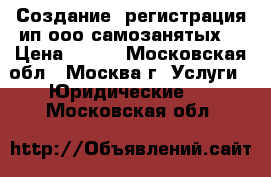 Создание, регистрация ип ооо самозанятых  › Цена ­ 200 - Московская обл., Москва г. Услуги » Юридические   . Московская обл.